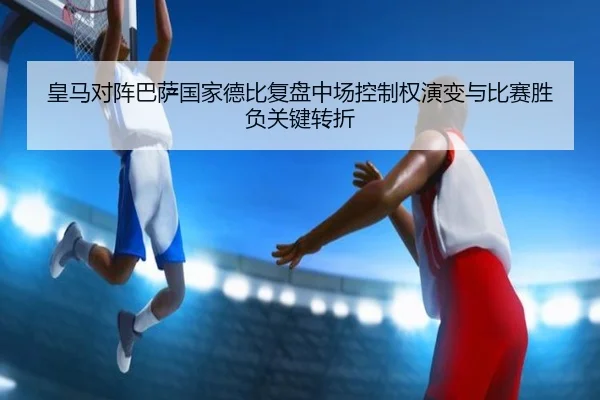 皇马对阵巴萨国家德比复盘中场控制权演变与比赛胜负关键转折