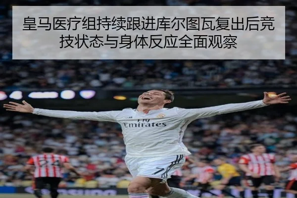 皇马医疗组持续跟进库尔图瓦复出后竞技状态与身体反应全面观察