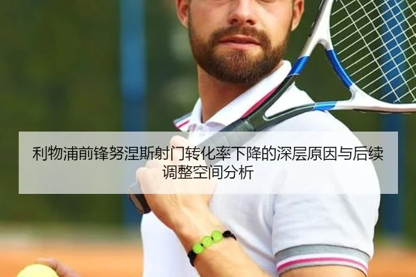 利物浦前锋努涅斯射门转化率下降的深层原因与后续调整空间分析