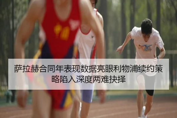 萨拉赫合同年表现数据亮眼利物浦续约策略陷入深度两难抉择