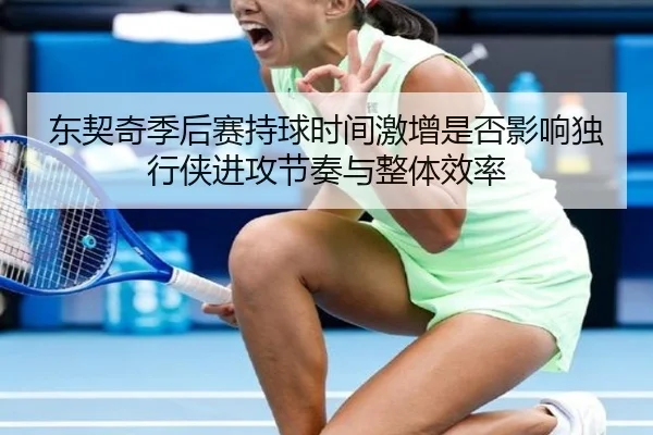 东契奇季后赛持球时间激增是否影响独行侠进攻节奏与整体效率