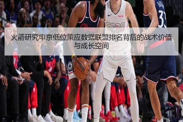 火箭研究申京低位策应数据联盟排名背后的战术价值与成长空间