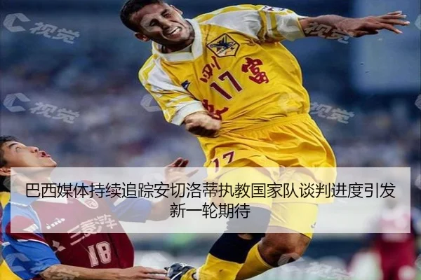 巴西媒体持续追踪安切洛蒂执教国家队谈判进度引发新一轮期待