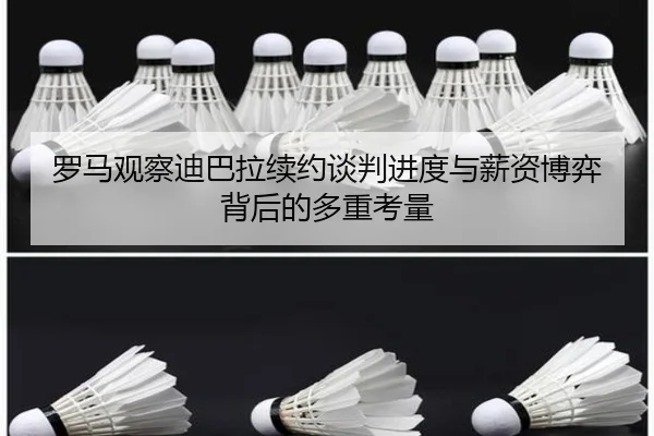 罗马观察迪巴拉续约谈判进度与薪资博弈背后的多重考量