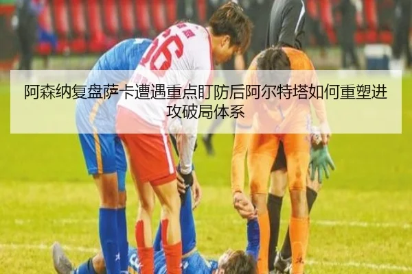 阿森纳复盘萨卡遭遇重点盯防后阿尔特塔如何重塑进攻破局体系