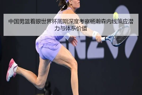 中国男篮着眼世界杯周期深度考察杨瀚森内线策应潜力与体系价值