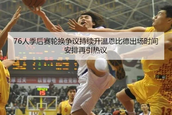 76人季后赛轮换争议持续升温恩比德出场时间安排再引热议
