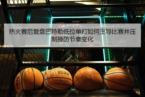 热火赛后复盘巴特勒低位单打如何主导比赛并压制换防节奏变化